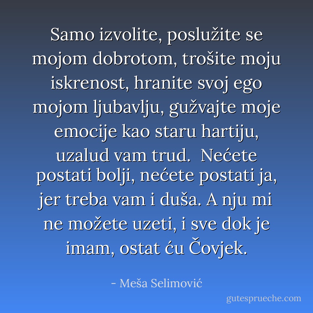 Samo izvolite, poslužite se mojom dobrotom, trošite moju iskrenost, hranite svoj ego mojom ljubavlju, gužvajte moje emocije kao staru hartiju, uzalud vam trud.<br /><br />Nećete postati bolji, nećete postati ja, jer treba vam i duša. A nju mi ne možete uzeti, i sve dok je imam, ostat ću Čovjek. - Meša Selimović