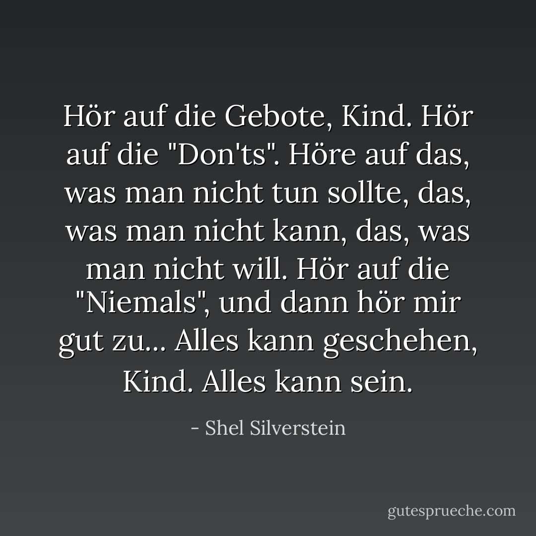 Hör auf die Gebote, Kind. Hör auf die "Don'ts". Höre auf das, was man nicht tun sollte, das, was man nicht kann, das, was man nicht will. Hör auf die "Niemals", und dann hör mir gut zu... Alles kann geschehen, Kind. Alles kann sein. - Shel Silverstein<