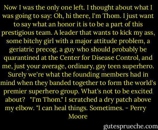 Now I was the only one left. I thought about what I was going to say: Oh, hi there, I'm Thom. I just want to say what an honor it is to be a part of this prestigious team. A leader that wants to kick my ass, some bitchy girl with a major attitude problem, a geriatric precog, a guy who should probably be quarantined at the Center for Disease Control, and me, just your average, ordinary, gay teen superhero. Surely we're what the founding members had in mind when they banded together to form the world's premier superhero group. What's not to be excited about?<br /><br /> "I'm Thom." I scratched a dry patch above my elbow. "I can heal things. Sometimes. - Perry    Moore