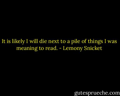 It is likely I will die next to a pile of things I was meaning to read. - Lemony Snicket