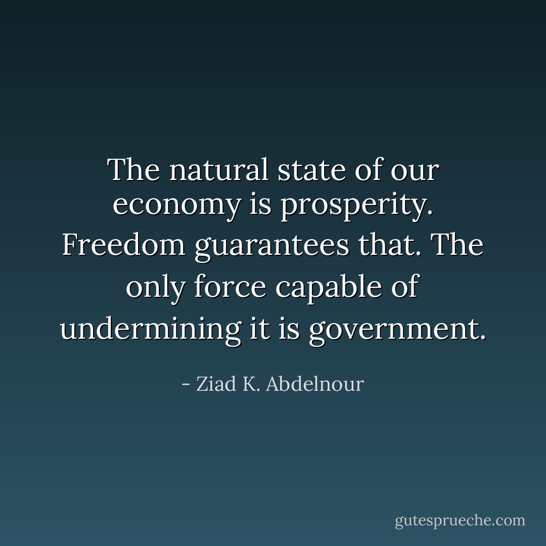 The natural state of our economy is prosperity. Freedom guarantees<br />that. The only force capable of undermining it is<br />government. - Ziad K. Abdelnour
