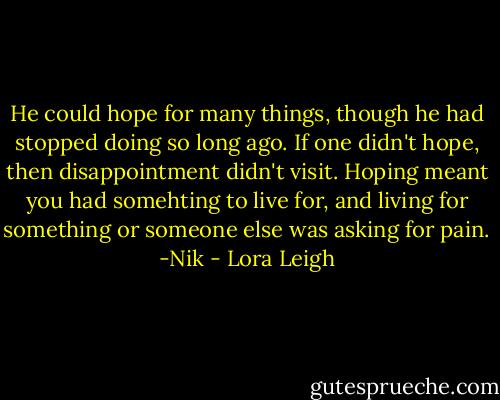 He could hope for many things, though he had stopped doing so long ago. If one didn't hope, then disappointment didn't visit. Hoping meant you had somehting to live for, and living for something or someone else was asking for pain. -Nik - Lora Leigh
