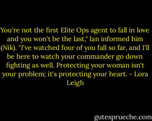 You're not the first Elite Ops agent to fall in love and you won't be the last," Ian informed him (Nik). "I've watched four of you fall so far, and I'll be here to watch your commander go down fighting as well. Protecting your woman isn't your problem; it's protecting your heart. - Lora Leigh