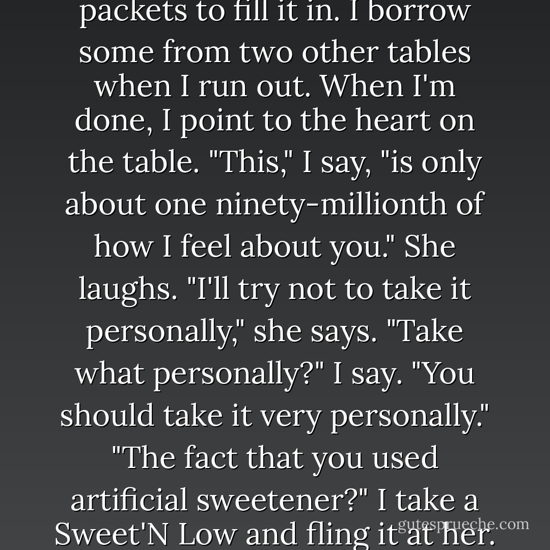 I use the chopsticks to outline the biggest heart possible. Then I use the Sweet'N Low packets to fill it in. I borrow some from two other tables when I run out.<br />When I'm done, I point to the heart on the table.<br />"This," I say, "is only about one ninety-millionth of how I feel about you."<br />She laughs.<br />"I'll try not to take it personally," she says.<br />"Take what personally?" I say. "You should take it very personally."<br />"The fact that you used artificial sweetener?"<br />I take a Sweet'N Low and fling it at her.<br />"Not everything is a symbol!" I shout. - David Levithan
