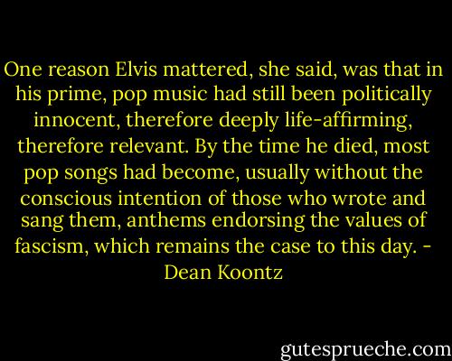 One reason Elvis mattered, she said, was that in his prime, pop music had still been politically innocent, therefore deeply life-affirming, therefore relevant. By the time he died, most pop songs had become, usually without the conscious intention of those who wrote and sang them, anthems endorsing the values of fascism, which remains the case to this day. - Dean Koontz
