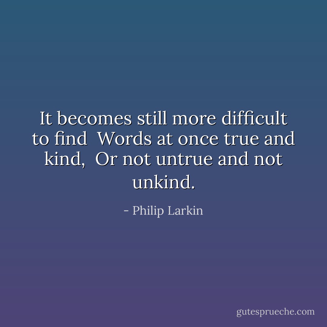 It becomes still more difficult to find <br />Words at once true and kind, <br />Or not untrue and not unkind. - Philip Larkin