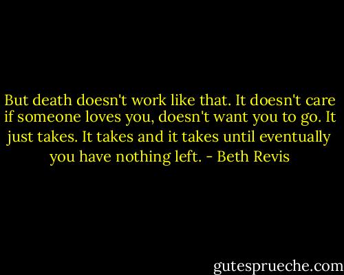 But death doesn't work like that. It doesn't care if someone loves you, doesn't want you to go. It just takes. It takes and it takes until eventually you have nothing left. - Beth Revis