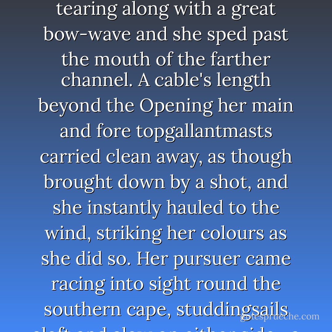 Stephen's heart was big to bursting with the violence of his grief, yet even as he looked distractedly from side to side his mind told him that there was something amiss, the more so as the cheering had now almost entirely died away. The whaler had a huge spread of canvas aboard, far too great a press of sail for her possibly to enter the lagoon: she was tearing along with a great bow-wave and she sped past the mouth of the farther channel. A cable's length beyond the Opening her main and fore topgallantmasts carried clean away, as though brought down by a shot, and she instantly hauled to the wind, striking her colours as she did so. Her pursuer came racing into sight round the southern cape, studdingsails aloft and alow on either side—a dead silence from the motionless Norfolks below—fired a full, prodigal broadside to leeward, lowered down a boat and began to reduce sail, cheering like a ship clean out of her mind with delight. <br />'She is the Surprise,' said Stephen, and he whispered, 'The joyful Surprise, God and Mary be with her. - Patrick O'Brian