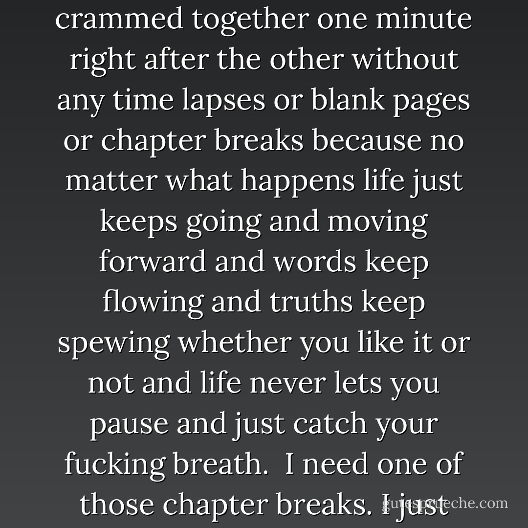 Life can’t be divided into chapters...only minutes. The events of your life are all crammed together one minute right after the other without any time lapses or blank pages or chapter breaks because no matter what happens life just keeps going and moving forward and words keep flowing and truths keep spewing whether you like it or not and life never lets you pause and just catch your fucking breath.<br /><br />I need one of those chapter breaks. I just want to catch my breath, but I have no idea how. - Colleen Hoover