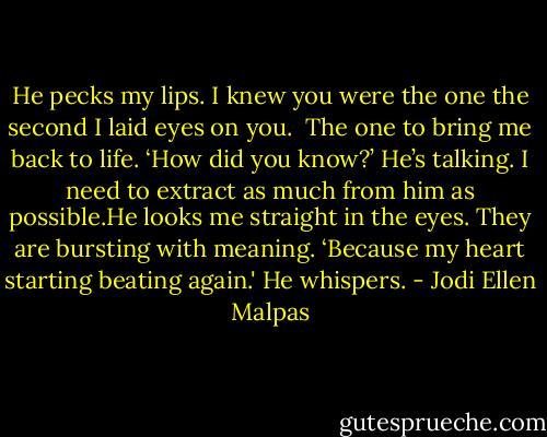 He pecks my lips. I knew you were the one the second I laid eyes on you. <br />The one to bring me back to life.<br />‘How did you know?’ He’s talking. I need to extract as much from him as possible.He looks me straight in the eyes. They are bursting with meaning. ‘Because my heart starting beating again.' He whispers. - Jodi Ellen Malpas