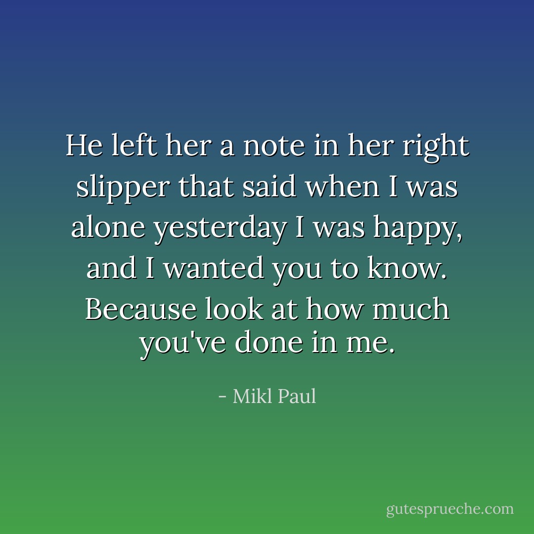 He left her a note in her right slipper that said when I was alone yesterday I was happy, and I wanted you to know. Because look at how much you've done in me. - Mikl Paul