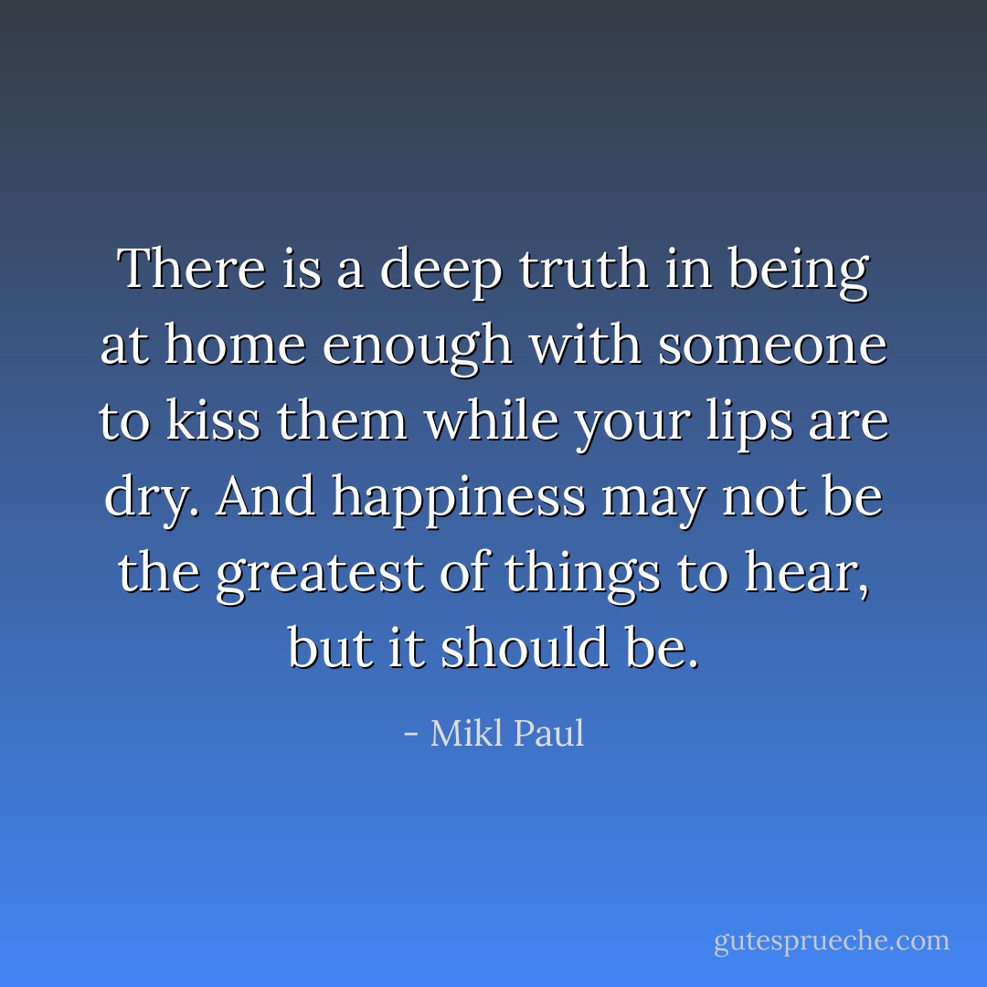 There is a deep truth in being at home enough with someone to kiss them while your lips are dry. And happiness may not be the greatest of things to hear, but it should be. - Mikl Paul