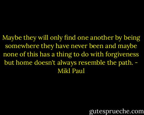 Maybe they will only find one another by being somewhere they have never been and maybe none of this has a thing to do with forgiveness but home doesn't always resemble the path. - Mikl Paul