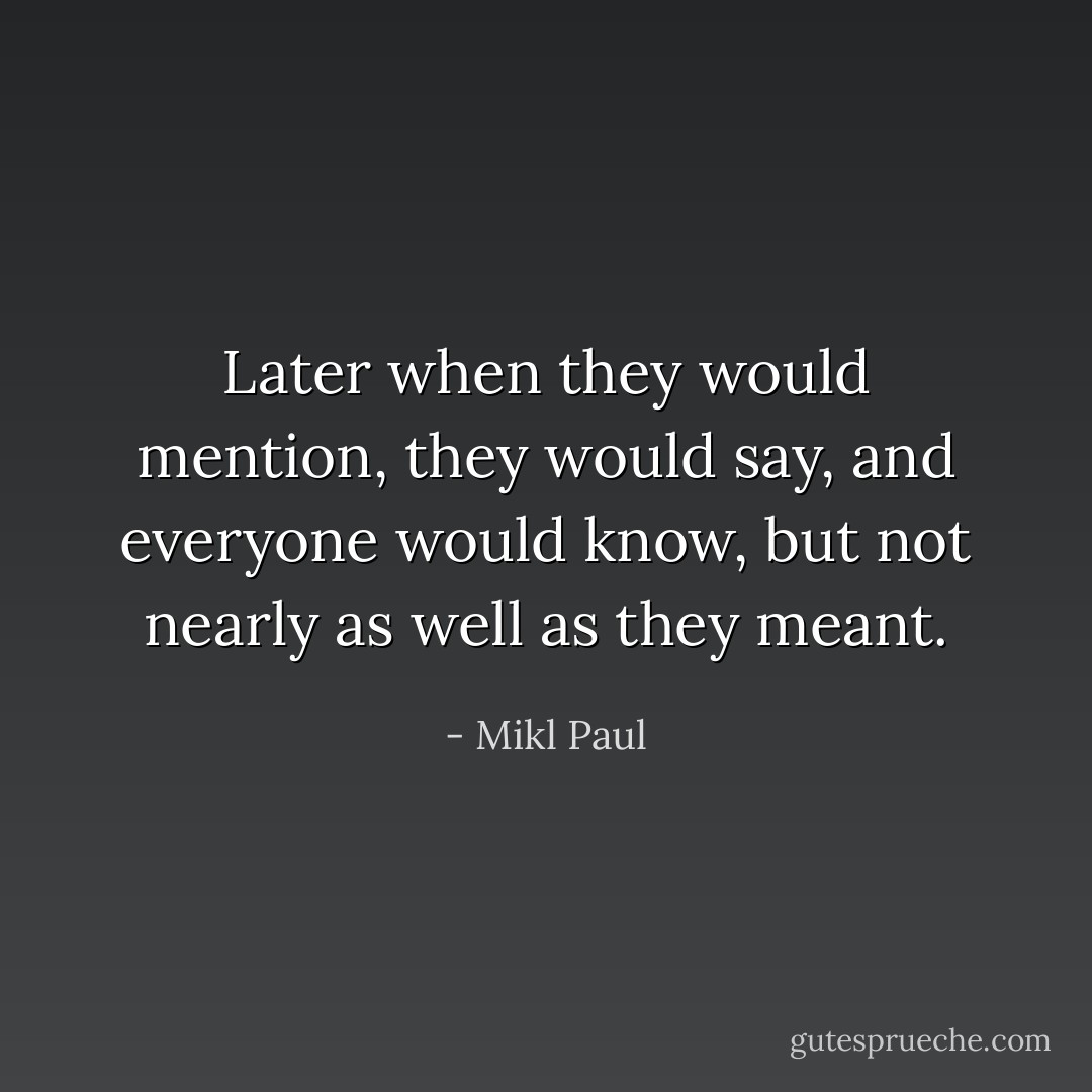Later when they would mention, they would say, and everyone would know, but not nearly as well as they meant. - Mikl Paul