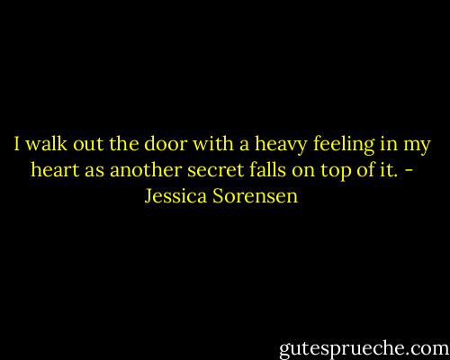 I walk out the door with a heavy feeling in my heart as another secret falls on top of it. - Jessica Sorensen