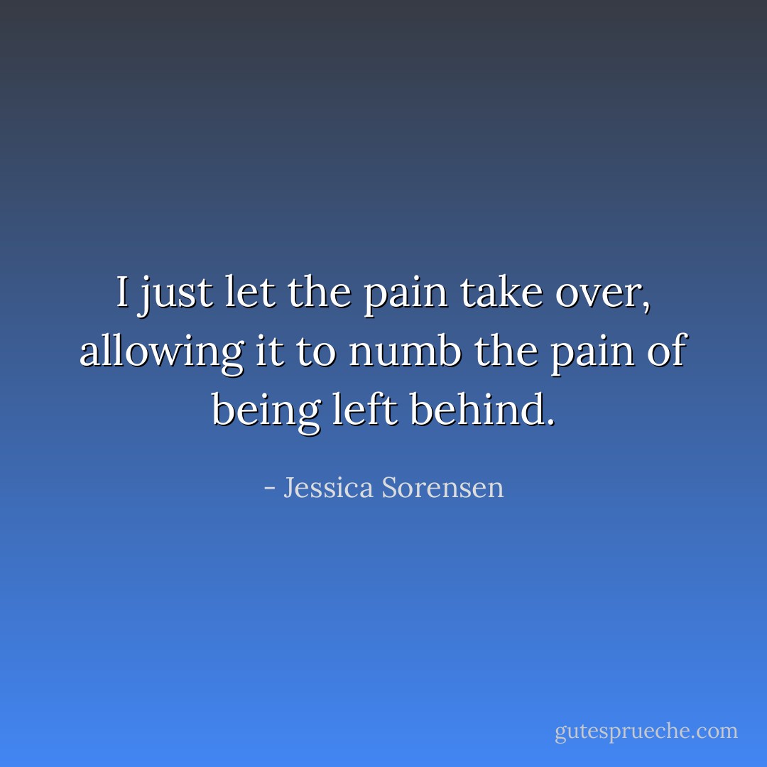 I just let the pain take over, allowing it to numb the pain of being left behind. - Jessica Sorensen