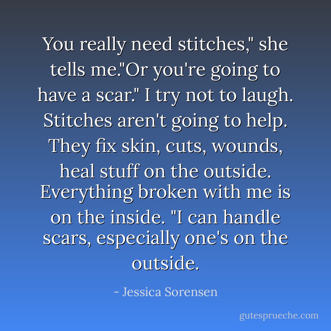 You really need stitches," she tells me."Or you're going to have a scar." I try not to laugh. Stitches aren't going to help. They fix skin, cuts, wounds, heal stuff on the outside. Everything broken with me is on the inside. "I can handle scars, especially one's on the outside. - Jessica Sorensen