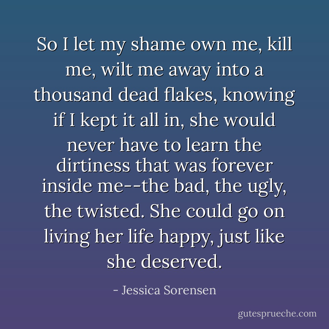 So I let my shame own me, kill me, wilt me away into a thousand dead flakes, knowing if I kept it all in, she would never have to learn the dirtiness that was forever inside me--the bad, the ugly, the twisted. She could go on living her life happy, just like she deserved. - Jessica Sorensen