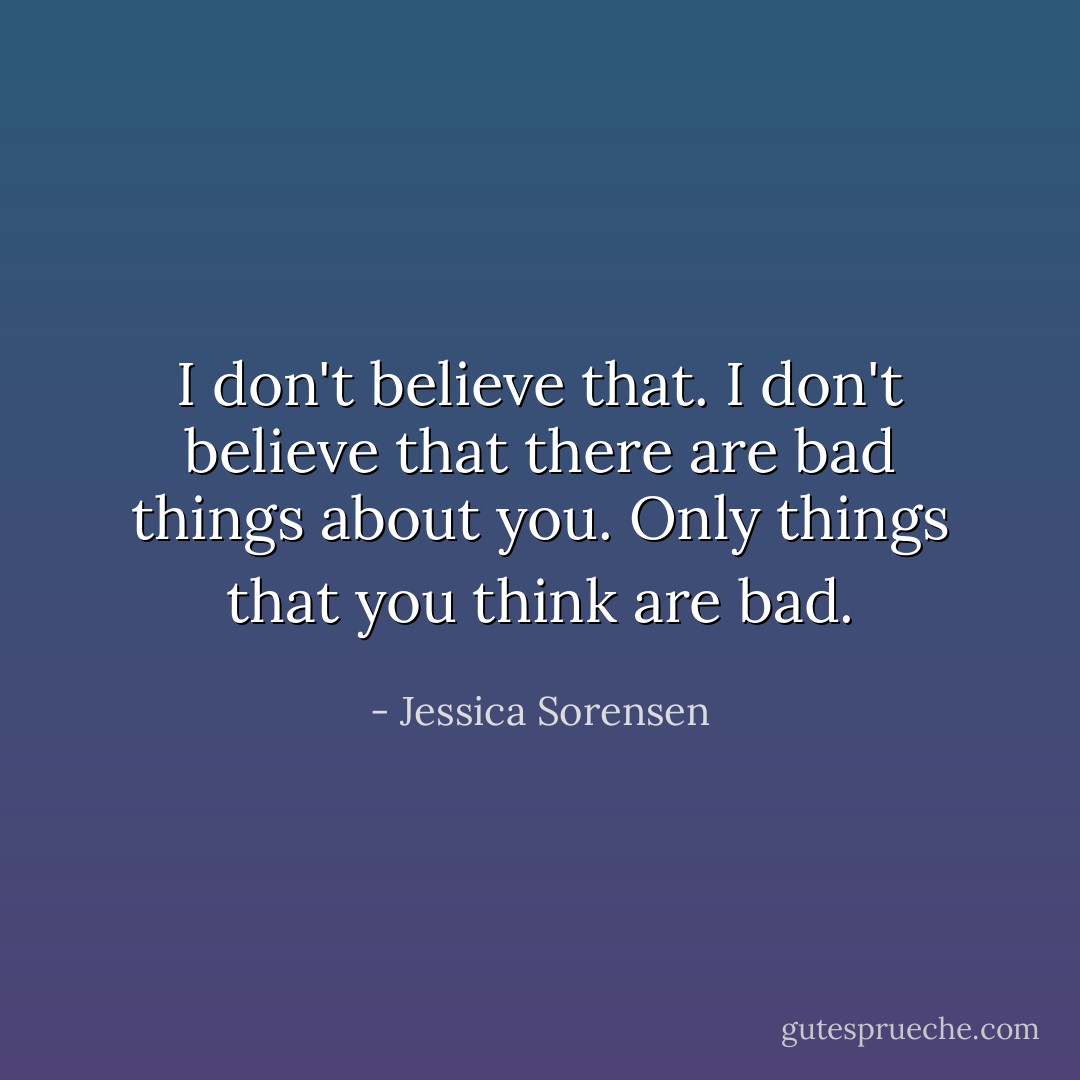 I don't believe that. I don't believe that there are bad things about you. Only things that you think are bad. - Jessica Sorensen