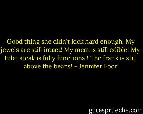 Good thing she didn't kick hard enough. My jewels are still intact! My meat is still edible! My tube steak is fully functional! The frank is still above the beans! - Jennifer Foor