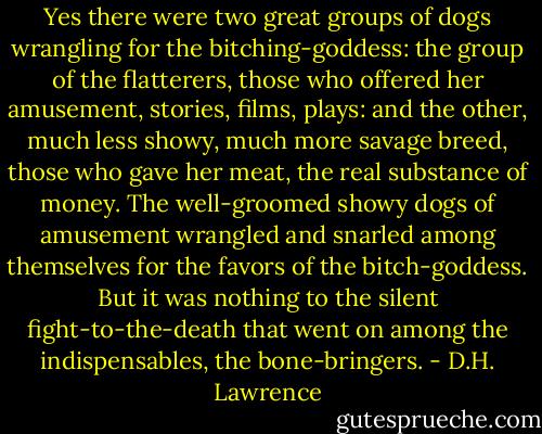 Yes there were two great groups of dogs wrangling for the bitching-goddess: the group of the flatterers, those who offered her amusement, stories, films, plays: and the other, much less showy, much more savage breed, those who gave her meat, the real substance of money. The well-groomed showy dogs of amusement wrangled and snarled among themselves for the favors of the bitch-goddess. But it was nothing to the silent fight-to-the-death that went on among the indispensables, the bone-bringers. - D.H. Lawrence
