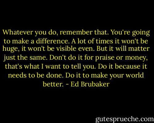 Whatever you do, remember that. You're going to make a difference. A lot of times it won't be huge, it won't be visible even. But it will matter just the same. Don't do it for praise or money, that's what I want to tell you. Do it because it needs to be done. Do it to make your world better. - Ed Brubaker