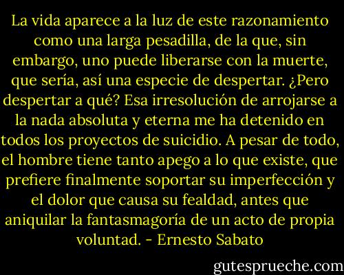 La vida aparece a la luz de este razonamiento como una larga pesadilla, de la que, sin embargo, uno puede liberarse con la muerte, que sería, así una especie de despertar. ¿Pero despertar a qué? Esa irresolución de arrojarse a la nada absoluta y eterna me ha detenido en todos los proyectos de suicidio. A pesar de todo, el hombre tiene tanto apego a lo que existe, que prefiere finalmente soportar su imperfección y el dolor que causa su fealdad, antes que aniquilar la fantasmagoría de un acto de propia voluntad. - Ernesto Sabato