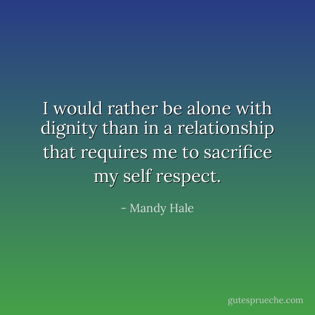 I would rather be alone with dignity than in a relationship that requires me to sacrifice my self respect. - Mandy Hale