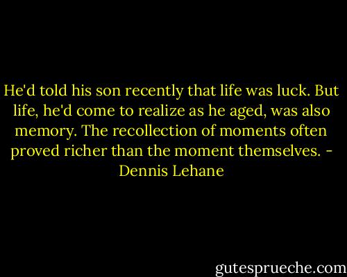 He'd told his son recently that life was luck. But life, he'd come to realize as he aged, was also memory. The recollection of moments often proved richer than the moment themselves. - Dennis Lehane