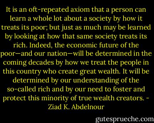 It is an oft-repeated axiom that a person can learn a whole lot about<br />a society by how it treats its poor; but just as much may be learned<br />by looking at how that same society treats its rich. Indeed, the economic<br />future of the poor—and our nation—will be determined in the coming decades by how we treat the people in this country who create great wealth. It will be determined by our understanding of the<br />so-called rich and by our need to foster and protect this minority of<br />true wealth creators. - Ziad K. Abdelnour