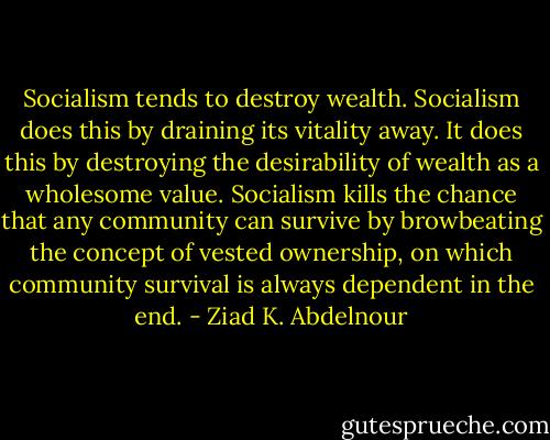 Socialism tends to destroy wealth. Socialism does this by draining<br />its vitality away. It does this by destroying the desirability of wealth<br />as a wholesome value. Socialism kills the chance that any community<br />can survive by browbeating the concept of vested ownership, on<br />which community survival is always dependent in the end. - Ziad K. Abdelnour