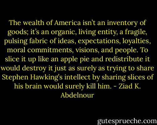 The wealth of America isn’t an inventory of goods; it’s an organic,<br />living entity, a fragile, pulsing fabric of ideas, expectations, loyalties,<br />moral commitments, visions, and people. To slice it up like an apple<br />pie and redistribute it would destroy it just as surely as trying to share<br />Stephen Hawking’s intellect by sharing slices of his brain would surely<br />kill him. - Ziad K. Abdelnour