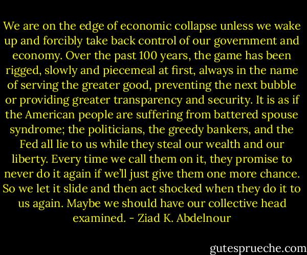 We are on the edge of economic collapse unless we wake up and<br />forcibly take back control of our government and economy. Over the<br />past 100 years, the game has been rigged, slowly and piecemeal at<br />first, always in the name of serving the greater good, preventing the<br />next bubble or providing greater transparency and security. It is as if<br />the American people are suffering from battered spouse syndrome; the<br />politicians, the greedy bankers, and the Fed all lie to us while they<br />steal our wealth and our liberty. Every time we call them on it, they<br />promise to never do it again if we’ll just give them one more chance.<br />So we let it slide and then act shocked when they do it to us again.<br />Maybe we should have our collective head examined. - Ziad K. Abdelnour