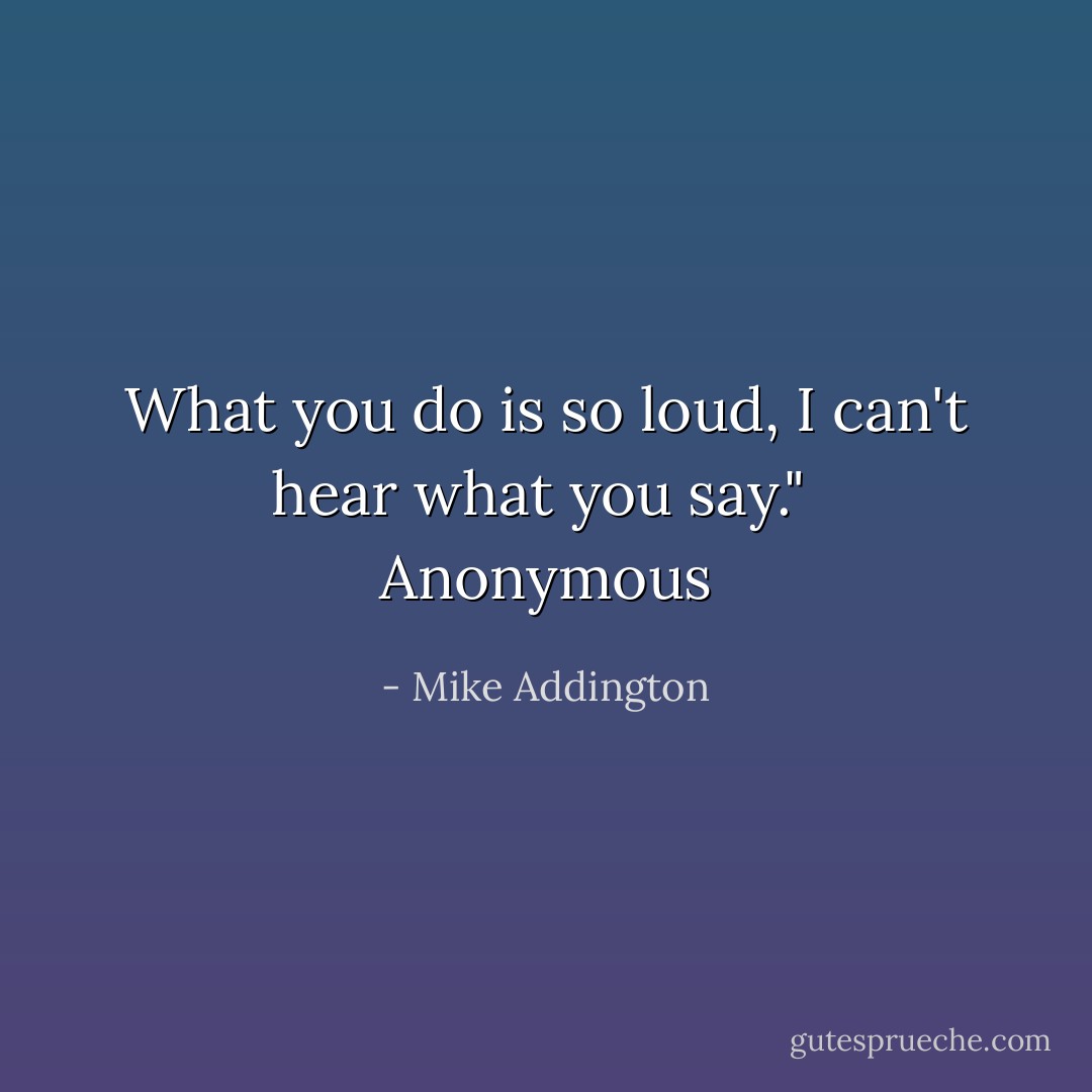 What you do is so loud, I can't hear what you say."<br /><br />Anonymous - Mike Addington