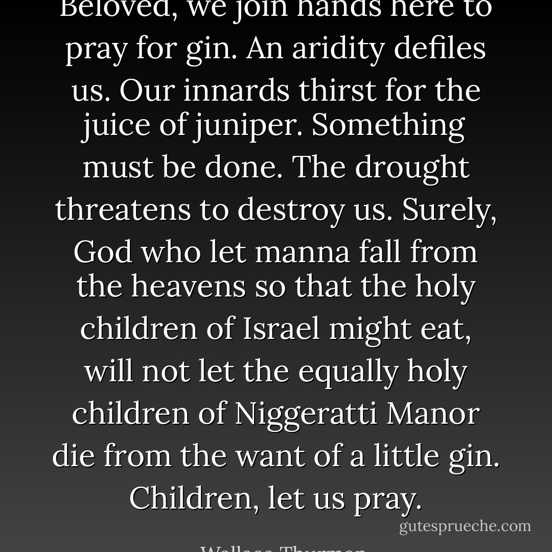 Beloved, we join hands here to pray for gin. An aridity defiles us. Our innards thirst for the juice of juniper. Something must be done. The drought threatens to destroy us. Surely, God who let manna fall from the heavens so that the holy children of Israel might eat, will not let the equally holy children of Niggeratti Manor die from the want of a little gin. Children, let us pray. - Wallace Thurman