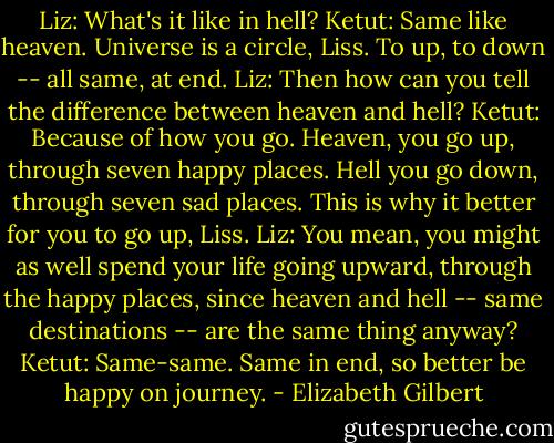 Liz: What's it like in hell?<br />Ketut: Same like heaven. Universe is a circle, Liss. To up, to down -- all same, at end.<br />Liz: Then how can you tell the difference between heaven and hell?<br />Ketut: Because of how you go. Heaven, you go up, through seven happy places. Hell you go down, through seven sad places. This is why it better for you to go up, Liss.<br />Liz: You mean, you might as well spend your life going upward, through the happy places, since heaven and hell -- same destinations -- are the same thing anyway?<br />Ketut: Same-same. Same in end, so better be happy on journey. - Elizabeth Gilbert