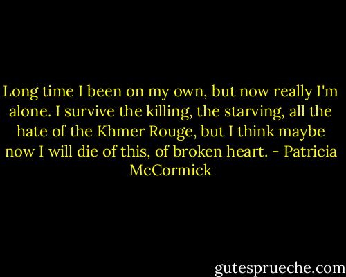 Long time I been on my own, but now really I'm alone. I survive the killing, the starving, all the hate of the Khmer Rouge, but I think maybe now I will die of this, of broken heart. - Patricia McCormick