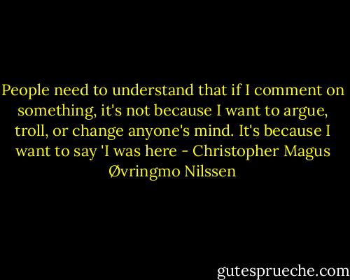 People need to understand that if I comment on something, it's not because I want to argue, troll, or change anyone's mind. It's because I want to say 'I was here - Christopher Magus Øvringmo Nilssen