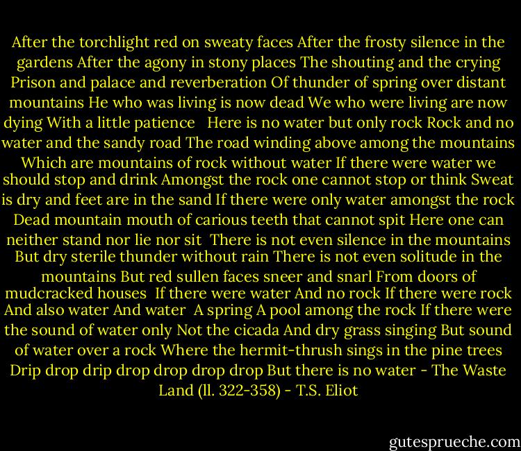 After the torchlight red on sweaty faces<br />After the frosty silence in the gardens<br />After the agony in stony places<br />The shouting and the crying<br />Prison and palace and reverberation<br />Of thunder of spring over distant mountains<br />He who was living is now dead<br />We who were living are now dying<br />With a little patience <br /><br />Here is no water but only rock<br />Rock and no water and the sandy road<br />The road winding above among the mountains<br />Which are mountains of rock without water<br />If there were water we should stop and drink<br />Amongst the rock one cannot stop or think<br />Sweat is dry and feet are in the sand<br />If there were only water amongst the rock<br />Dead mountain mouth of carious teeth that cannot spit<br />Here one can neither stand nor lie nor sit <br />There is not even silence in the mountains<br />But dry sterile thunder without rain<br />There is not even solitude in the mountains<br />But red sullen faces sneer and snarl<br />From doors of mudcracked houses<br /> If there were water<br />And no rock<br />If there were rock<br />And also water<br />And water <br />A spring<br />A pool among the rock<br />If there were the sound of water only<br />Not the cicada<br />And dry grass singing<br />But sound of water over a rock<br />Where the hermit-thrush sings in the pine trees<br />Drip drop drip drop drop drop drop<br />But there is no water<br />- The Waste Land (ll. 322-358) - T.S. Eliot