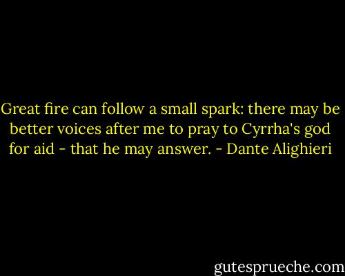 Great fire can follow a small spark: there may be better voices after me to pray to Cyrrha's god for aid - that he may answer. - Dante Alighieri