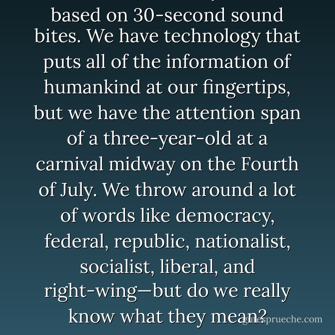 We live in a society that is based on 30-second sound bites. We have<br />technology that puts all of the information of humankind at our fingertips,<br />but we have the attention span of a three-year-old at a carnival<br />midway on the Fourth of July. We throw around a lot of words like<br />democracy, federal, republic, nationalist, socialist, liberal, and right-wing—but<br />do we really know what they mean? - Ziad K. Abdelnour