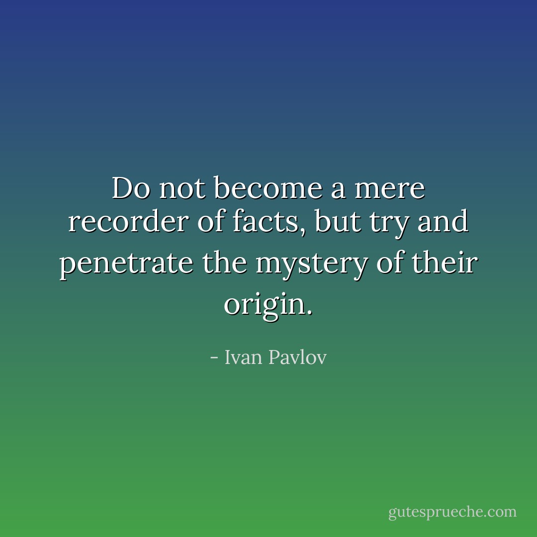 Do not become a mere recorder of facts, but try and penetrate the mystery of their origin. - Ivan Pavlov