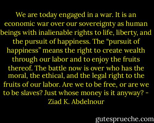We are today engaged in a war. It is an economic war over our<br />sovereignty as human beings with inalienable rights to life, liberty, and<br />the pursuit of happiness. The “pursuit of happiness” means the right<br />to create wealth through our labor and to enjoy the fruits thereof.<br />The battle now is over who has the moral, the ethical, and the legal<br />right to the fruits of our labor. Are we to be free, or are we to be<br />slaves? Just whose money is it anyway? - Ziad K. Abdelnour