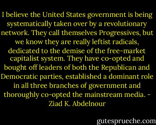 I believe the United States government is being<br />systematically taken over by a revolutionary network. They call themselves<br />Progressives, but we know they are really leftist radicals,<br />dedicated to the demise of the free-market capitalist system. They have<br />co-opted and bought off leaders of both the Republican and Democratic<br />parties, established a dominant role in all three branches of<br />government and thoroughly co-opted the mainstream media. - Ziad K. Abdelnour