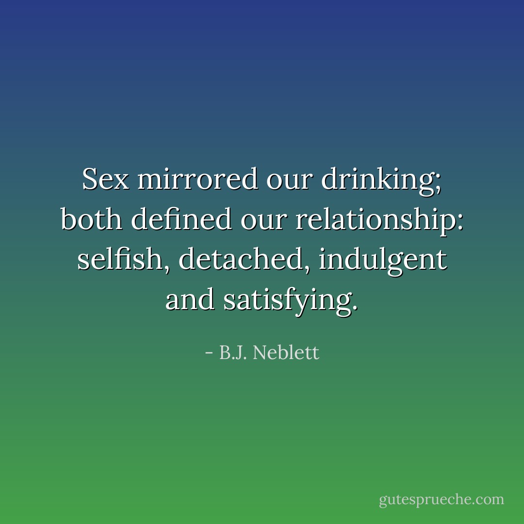 Sex mirrored our drinking; both defined our relationship: selfish, detached, indulgent and satisfying. - B.J. Neblett