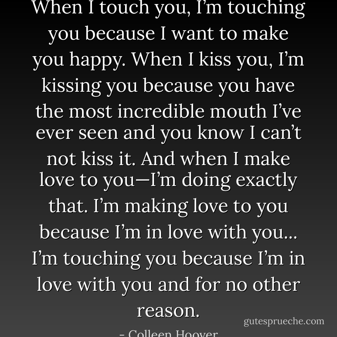 When I touch you, I’m touching you because I want to make you happy. When I kiss you, I’m kissing you because you have the most incredible mouth I’ve ever seen and you know I can’t not kiss it. And when I make love to you—I’m doing exactly that. I’m making love to you because I’m in love with you... I’m touching you because I’m in love with you and for no other reason. - Colleen Hoover