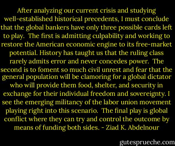 After analyzing our current crisis and studying well-established<br />historical precedents, I must conclude that the global bankers have<br />only three possible cards left to play.<br /><br />The first is admitting culpability and working to restore the<br />American economic engine to its free-market potential. History has<br />taught us that the ruling class rarely admits error and never concedes<br />power.<br /><br />The second is to foment so much civil unrest and fear that the<br />general population will be clamoring for a global dictator who will<br />provide them food, shelter, and security in exchange for their individual<br />freedom and sovereignty. I see the emerging militancy of the<br />labor union movement playing right into this scenario.<br /><br />The final play is global conflict where they can try and control<br />the outcome by means of funding both sides. - Ziad K. Abdelnour