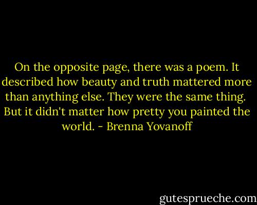 On the opposite page, there was a poem. It described how beauty and truth mattered more than anything else. They were the same thing. <br />But it didn't matter how pretty you painted the world. - Brenna Yovanoff