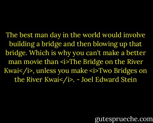 The best man day in the world would involve building a bridge and then blowing up that bridge. Which is why you can't make a better man movie than <i>The Bridge on the River Kwai</i>, unless you make <i>Two Bridges on the River Kwai</i>. - Joel Edward Stein