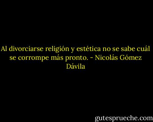 Al divorciarse religión y estética no se sabe cuál se corrompe más pronto. - Nicolás Gómez Dávila